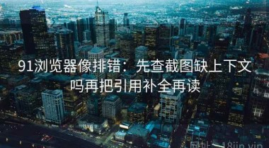 91浏览器像排错：先查截图缺上下文吗再把引用补全再读