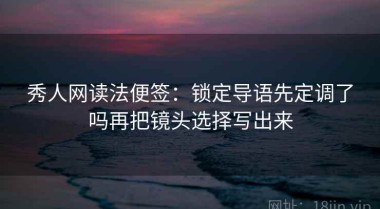 秀人网读法便签：锁定导语先定调了吗再把镜头选择写出来