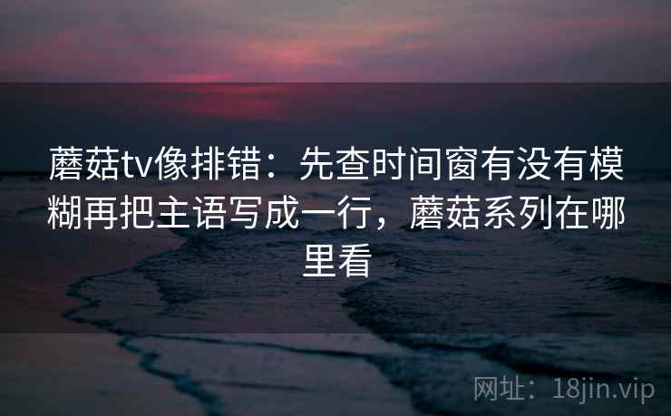 蘑菇tv像排错：先查时间窗有没有模糊再把主语写成一行，蘑菇系列在哪里看