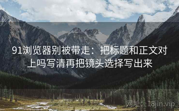 91浏览器别被带走：把标题和正文对上吗写清再把镜头选择写出来