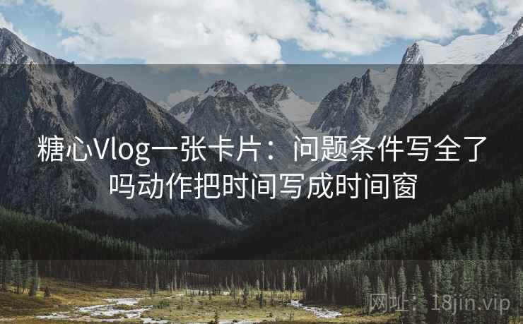 糖心Vlog一张卡片：问题条件写全了吗动作把时间写成时间窗