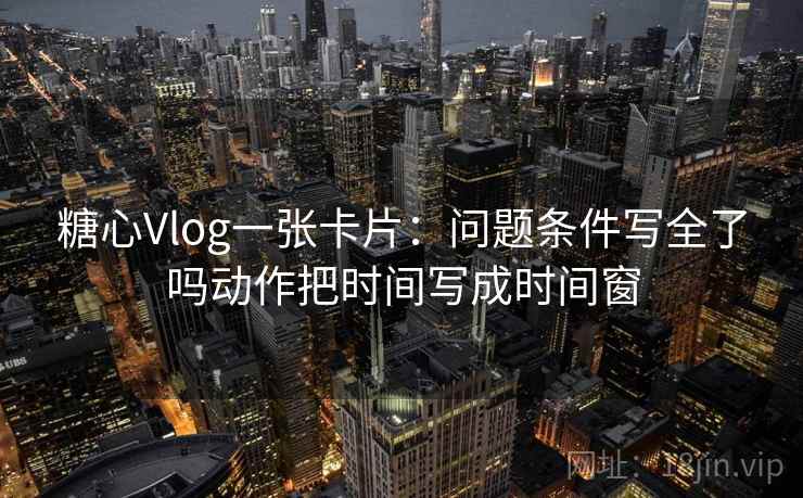 糖心Vlog一张卡片：问题条件写全了吗动作把时间写成时间窗