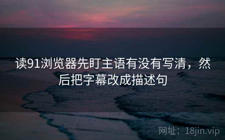读91浏览器先盯主语有没有写清，然后把字幕改成描述句