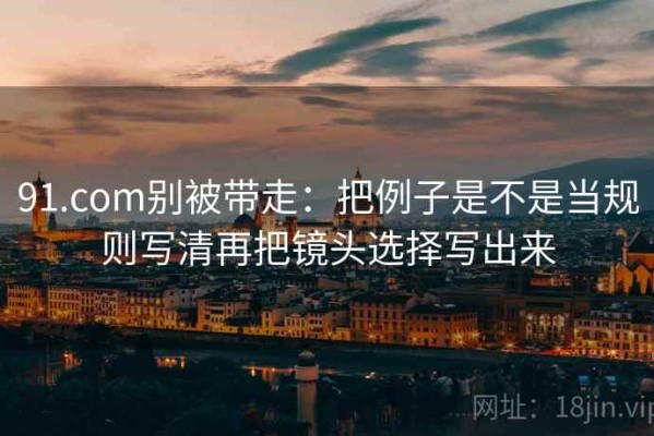 91.com别被带走：把例子是不是当规则写清再把镜头选择写出来