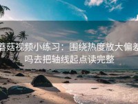 蘑菇视频小练习：围绕热度放大偏差吗去把轴线起点读完整