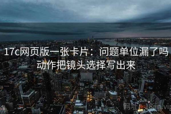 17c网页版一张卡片：问题单位漏了吗动作把镜头选择写出来