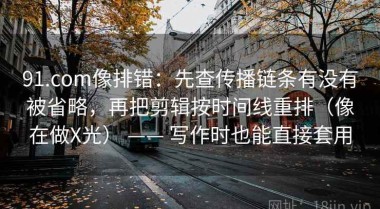 91.com像排错：先查传播链条有没有被省略，再把剪辑按时间线重排（像在做X光） —— 写作时也能直接套用