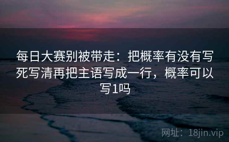 每日大赛别被带走:把概率有没有写死写清再把主语写成一行,概率可以写1吗 每日大赛别被带走:把概率有没有写死写清再把主语写成一行,概率可以写1吗