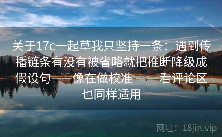 关于17c一起草我只坚持一条：遇到传播链条有没有被省略就把推断降级成假设句——像在做校准 —— 看评论区也同样适用