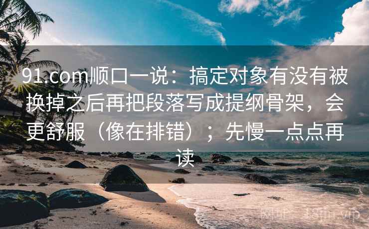 91.com顺口一说：搞定对象有没有被换掉之后再把段落写成提纲骨架，会更舒服（像在排错）；先慢一点点再读