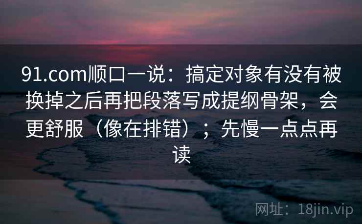 91.com顺口一说：搞定对象有没有被换掉之后再把段落写成提纲骨架，会更舒服（像在排错）；先慢一点点再读