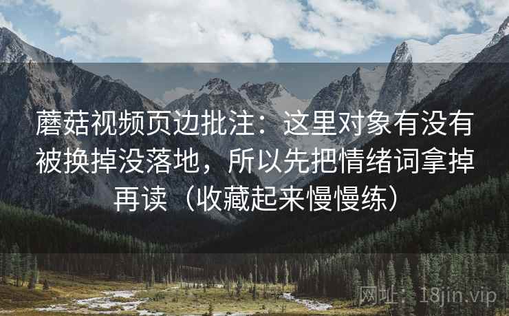 蘑菇视频页边批注：这里对象有没有被换掉没落地，所以先把情绪词拿掉再读（收藏起来慢慢练）