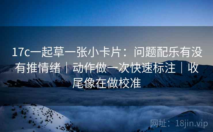 17c一起草一张小卡片：问题配乐有没有推情绪｜动作做一次快速标注｜收尾像在做校准