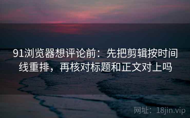 91浏览器想评论前：先把剪辑按时间线重排，再核对标题和正文对上吗
