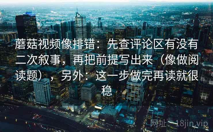 蘑菇视频像排错：先查评论区有没有二次叙事，再把前提写出来（像做阅读题），另外：这一步做完再读就很稳