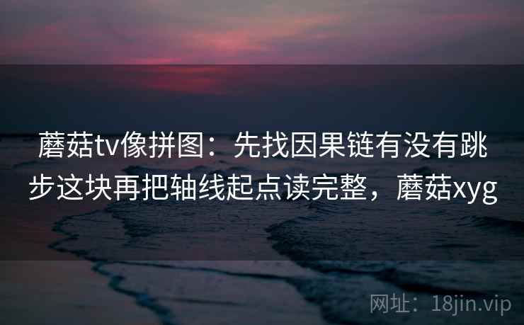 蘑菇tv像拼图：先找因果链有没有跳步这块再把轴线起点读完整，蘑菇xyg