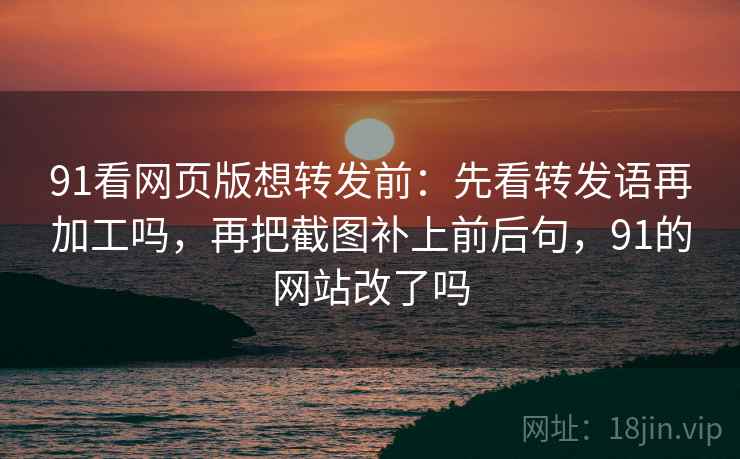 91看网页版想转发前：先看转发语再加工吗，再把截图补上前后句，91的网站改了吗