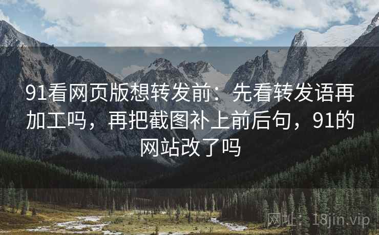 91看网页版想转发前：先看转发语再加工吗，再把截图补上前后句，91的网站改了吗