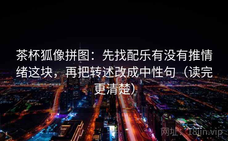 茶杯狐像拼图:先找配乐有没有推情绪这块,再把转述改成中性句(读完更清楚) 茶杯狐像拼图:先找配乐有没有推情绪这块,再把转述改成中性句(读完更清楚)