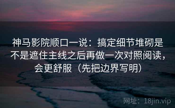 神马影院顺口一说：搞定细节堆砌是不是遮住主线之后再做一次对照阅读，会更舒服（先把边界写明）