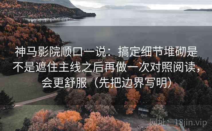 神马影院顺口一说：搞定细节堆砌是不是遮住主线之后再做一次对照阅读，会更舒服（先把边界写明）