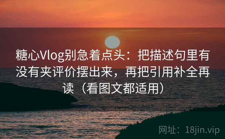 糖心Vlog别急着点头：把描述句里有没有夹评价摆出来，再把引用补全再读（看图文都适用）