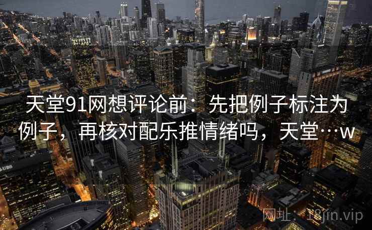 天堂91网想评论前：先把例子标注为例子，再核对配乐推情绪吗，天堂…w