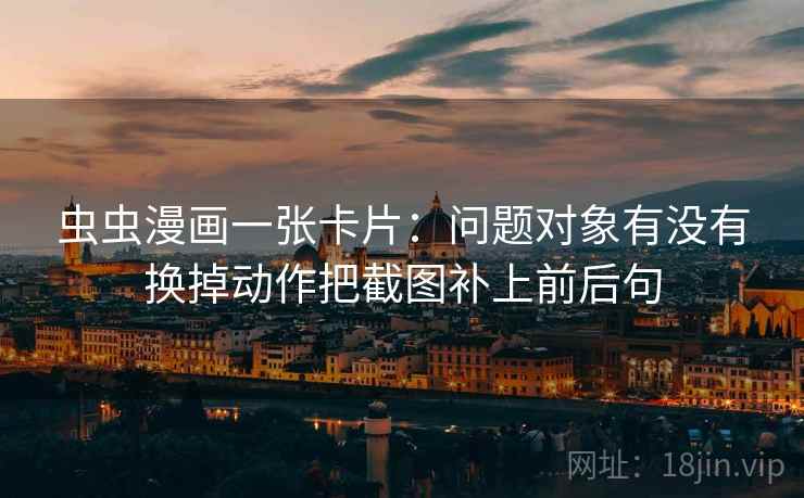 虫虫漫画一张卡片：问题对象有没有换掉动作把截图补上前后句