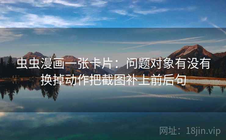 虫虫漫画一张卡片：问题对象有没有换掉动作把截图补上前后句