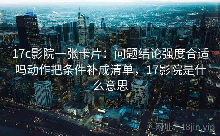 17c影院一张卡片：问题结论强度合适吗动作把条件补成清单，17影院是什么意思