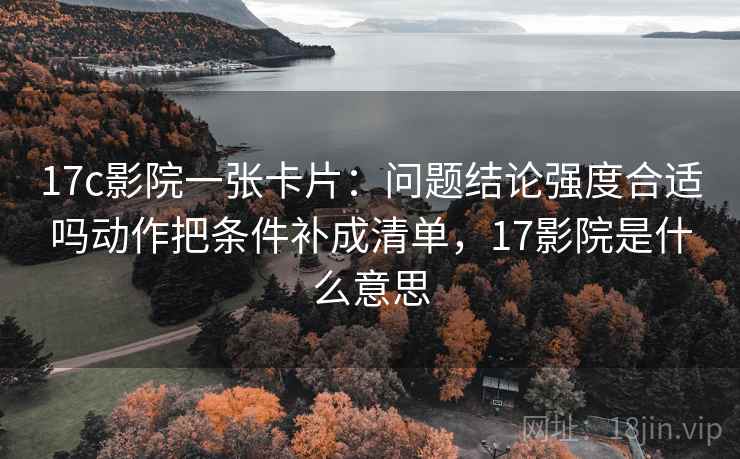 17c影院一张卡片：问题结论强度合适吗动作把条件补成清单，17影院是什么意思