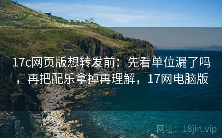 17c网页版想转发前：先看单位漏了吗，再把配乐拿掉再理解，17网电脑版
