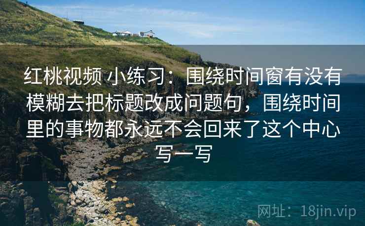红桃视频 小练习：围绕时间窗有没有模糊去把标题改成问题句，围绕时间里的事物都永远不会回来了这个中心写一写