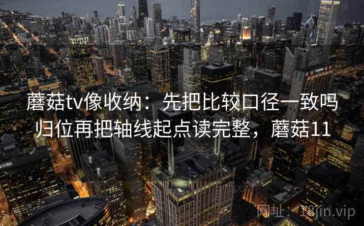 蘑菇tv像收纳：先把比较口径一致吗归位再把轴线起点读完整，蘑菇11