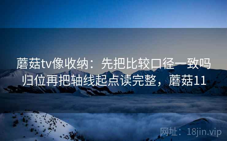 蘑菇tv像收纳：先把比较口径一致吗归位再把轴线起点读完整，蘑菇11