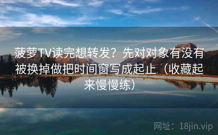 菠萝TV读完想转发？先对对象有没有被换掉做把时间窗写成起止（收藏起来慢慢练）