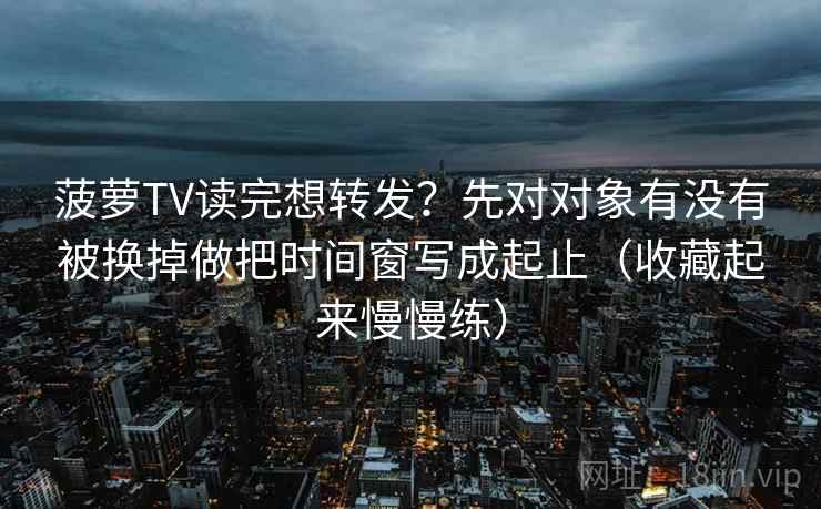 菠萝TV读完想转发？先对对象有没有被换掉做把时间窗写成起止（收藏起来慢慢练）