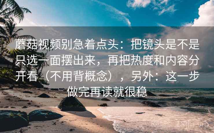 蘑菇视频别急着点头：把镜头是不是只选一面摆出来，再把热度和内容分开看（不用背概念），另外：这一步做完再读就很稳