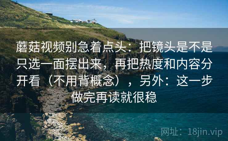 蘑菇视频别急着点头：把镜头是不是只选一面摆出来，再把热度和内容分开看（不用背概念），另外：这一步做完再读就很稳