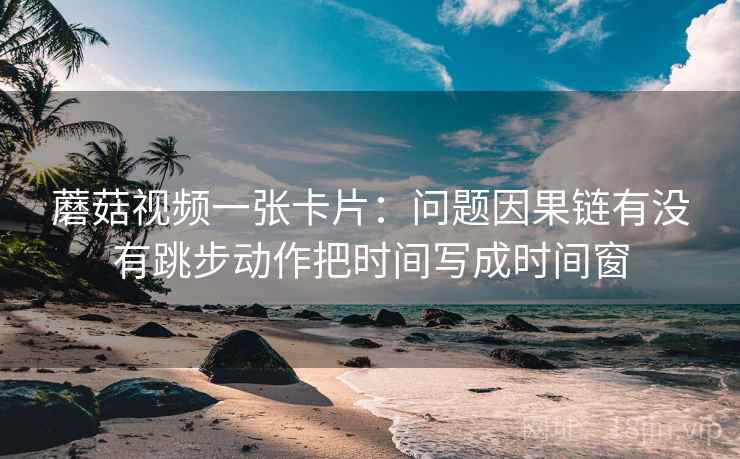 蘑菇视频一张卡片:问题因果链有没有跳步动作把时间写成时间窗 蘑菇视频一张卡片:问题因果链有没有跳步动作把时间写成时间窗