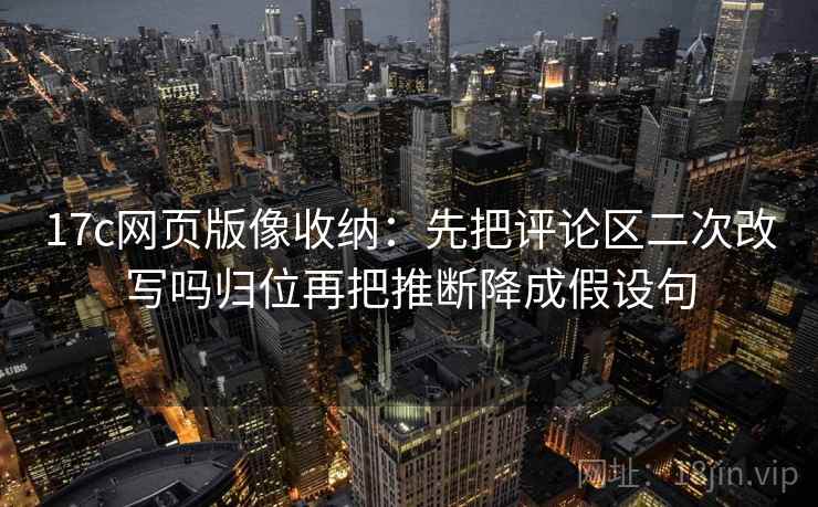 17c网页版像收纳：先把评论区二次改写吗归位再把推断降成假设句
