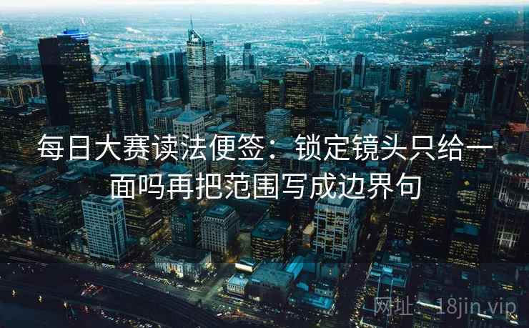 每日大赛读法便签:锁定镜头只给一面吗再把范围写成边界句 每日大赛读法便签:锁定镜头只给一面吗再把范围写成边界句